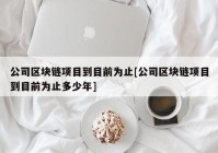 公司区块链项目到目前为止[公司区块链项目到目前为止多少年]